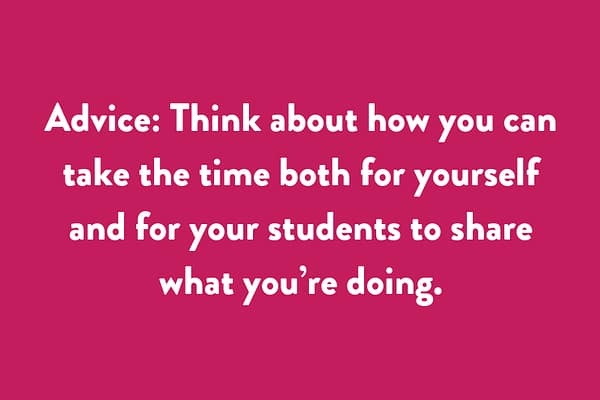 Advice: Think about how you can take the time both for yourself and for your students to share what you’re doing.