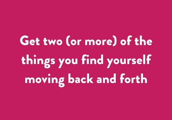 Get two (or more) of the things you find yourself moving back and forth